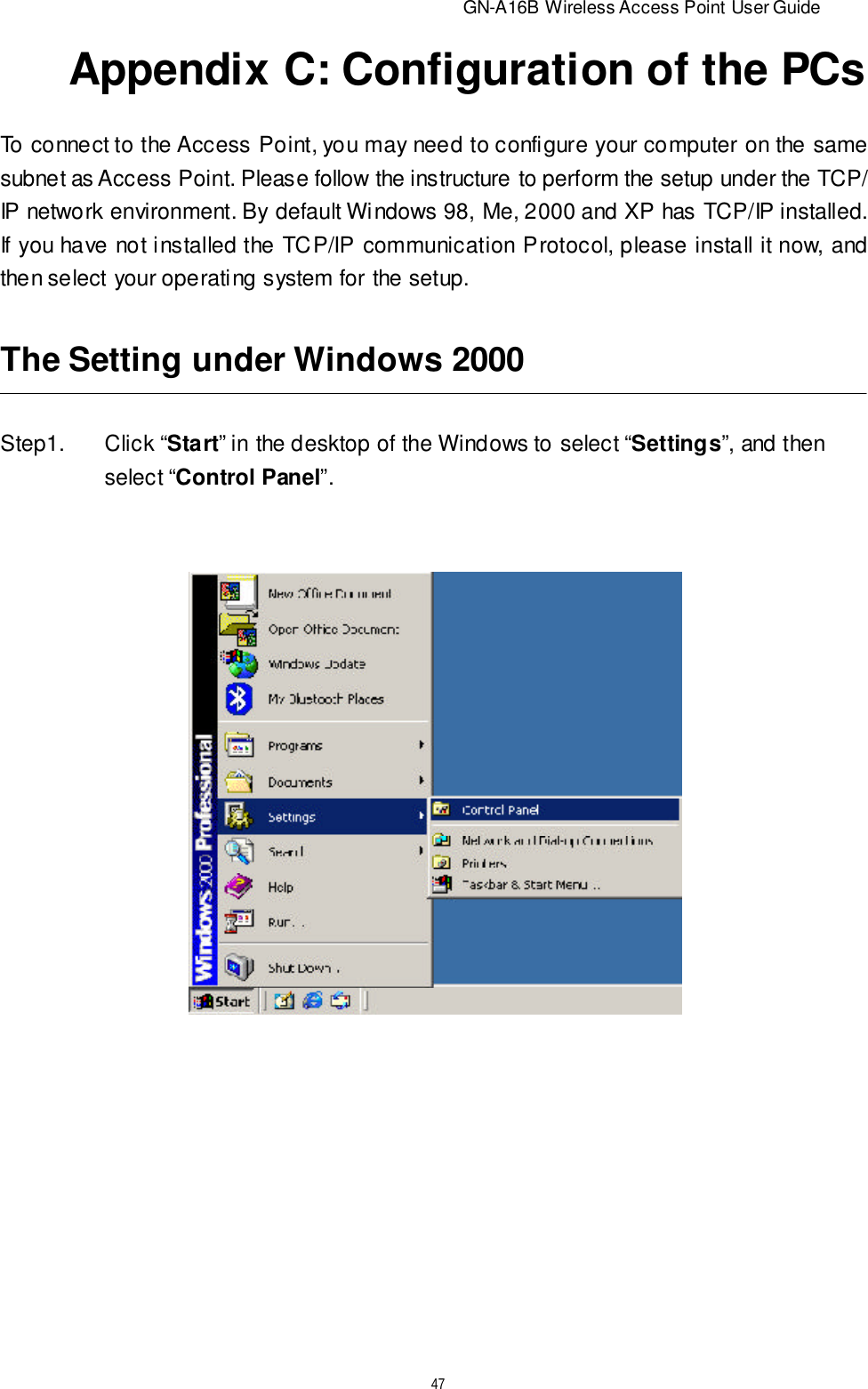                          GN-A16B Wireless Access Point User Guide47Appendix C: Configuration of the PCsTo connect to the Access Point, you may need to configure your computer on the samesubnet as Access Point. Please follow the instructure to perform the setup under the TCP/IP network environment. By default Windows 98, Me, 2000 and XP has TCP/IP installed.If you have not installed the TCP/IP communication Protocol, please install it now, andthen select your operating system for the setup.Step1.Click “Start” in the desktop of the Windows to select “Settings”, and thenselect “Control Panel”.The Setting under Windows 2000