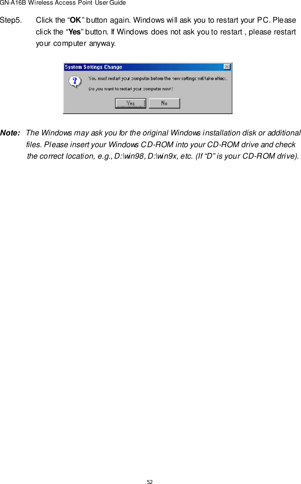 52GN-A16B Wireless Access Point User GuideStep5.Click the “OK” button again. Windows will ask you to restart your PC. Pleaseclick the “Yes” button. If Windows does not ask you to restart , please restartyour computer anyway.Note:   The Windows may ask you for the original Windows installation disk or additional    files. Please insert your Windows CD-ROM into your CD-ROM drive and check    the correct location, e.g., D:\win98, D:\win9x, etc. (If “D” is your CD-ROM drive).