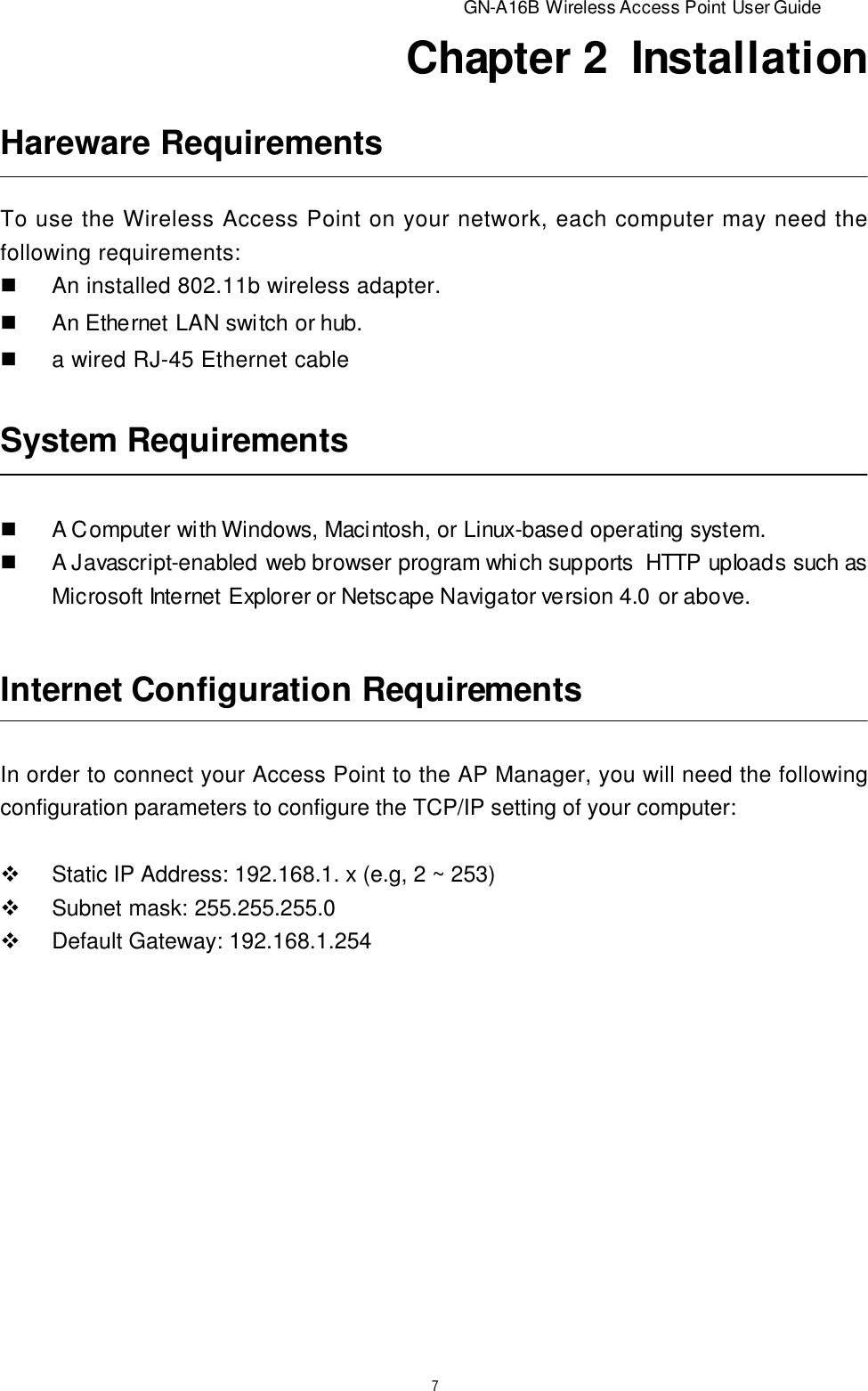                         GN-A16B Wireless Access Point User Guide7Chapter 2  InstallationSystem RequirementsnA Computer with Windows, Macintosh, or Linux-based operating system.nA Javascript-enabled web browser program which supports  HTTP upIoads such asMicrosoft Internet Explorer or Netscape Navigator version 4.0 or above.Internet Configuration RequirementsIn order to connect your Access Point to the AP Manager, you will need the followingconfiguration parameters to configure the TCP/IP setting of your computer:vStatic IP Address: 192.168.1. x (e.g, 2 ~ 253)vSubnet mask: 255.255.255.0vDefault Gateway: 192.168.1.254Hareware RequirementsTo use the Wireless Access Point on your network, each computer may need thefollowing requirements:nAn installed 802.11b wireless adapter.nAn Ethernet LAN switch or hub.na wired RJ-45 Ethernet cable