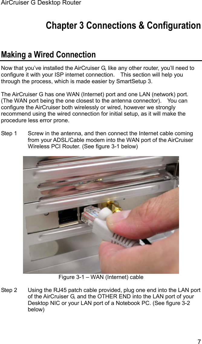 AirCruiser G Desktop Router 7Chapter 3 Connections &amp; Configuration Making a Wired Connection Now that you’ve installed the AirCruiser G, like any other router, you’ll need to configure it with your ISP internet connection.    This section will help you through the process, which is made easier by SmartSetup 3. The AirCruiser G has one WAN (Internet) port and one LAN (network) port.   (The WAN port being the one closest to the antenna connector).    You can configure the AirCruiser both wirelessly or wired, however we strongly recommend using the wired connection for initial setup, as it will make the procedure less error prone. Step 1  Screw in the antenna, and then connect the Internet cable coming from your ADSL/Cable modem into the WAN port of the AirCruiser Wireless PCI Router. (See figure 3-1 below) Figure 3-1 – WAN (Internet) cable Step 2  Using the RJ45 patch cable provided, plug one end into the LAN port of the AirCruiser G, and the OTHER END into the LAN port of your Desktop NIC or your LAN port of a Notebook PC. (See figure 3-2 below) 