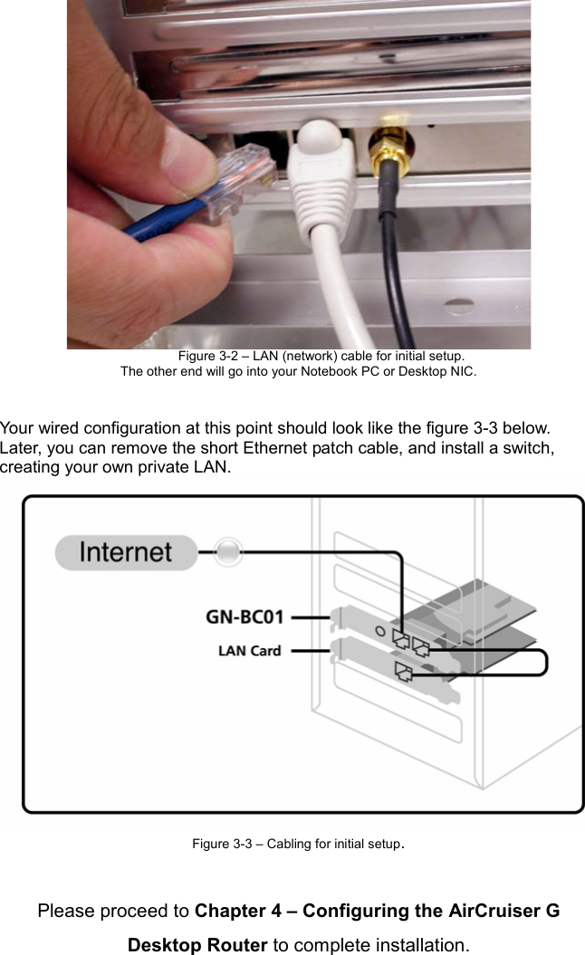 Figure 3-2 – LAN (network) cable for initial setup. The other end will go into your Notebook PC or Desktop NIC. Your wired configuration at this point should look like the figure 3-3 below.   Later, you can remove the short Ethernet patch cable, and install a switch, creating your own private LAN. Figure 3-3 – Cabling for initial setup.Please proceed to Chapter 4 – Configuring the AirCruiser G Desktop Router to complete installation.