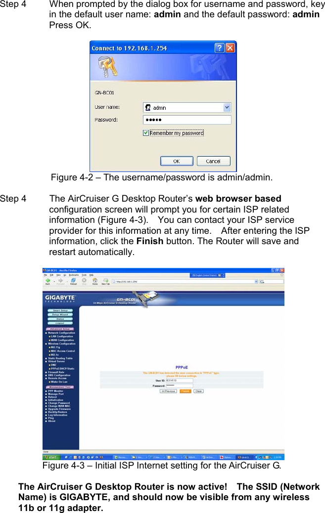 Step 4   When prompted by the dialog box for username and password, key in the default user name: admin and the default password: admin Press OK. Figure 4-2 – The username/password is admin/admin. Step 4   The AirCruiser G Desktop Router’s web browser basedconfiguration screen will prompt you for certain ISP related information (Figure 4-3).    You can contact your ISP service provider for this information at any time.    After entering the ISP information, click the Finish button. The Router will save and restart automatically.   Figure 4-3 – Initial ISP Internet setting for the AirCruiser G. The AirCruiser G Desktop Router is now active!    The SSID (Network Name) is GIGABYTE, and should now be visible from any wireless 11b or 11g adapter.   