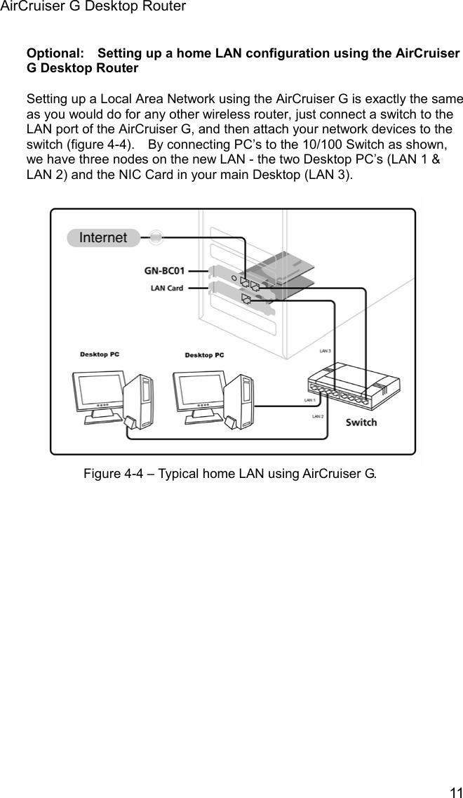 AirCruiser G Desktop Router 11 Optional:    Setting up a home LAN configuration using the AirCruiser G Desktop Router Setting up a Local Area Network using the AirCruiser G is exactly the same as you would do for any other wireless router, just connect a switch to the LAN port of the AirCruiser G, and then attach your network devices to the switch (figure 4-4).    By connecting PC’s to the 10/100 Switch as shown, we have three nodes on the new LAN - the two Desktop PC’s (LAN 1 &amp; LAN 2) and the NIC Card in your main Desktop (LAN 3).     Figure 4-4 – Typical home LAN using AirCruiser G. 