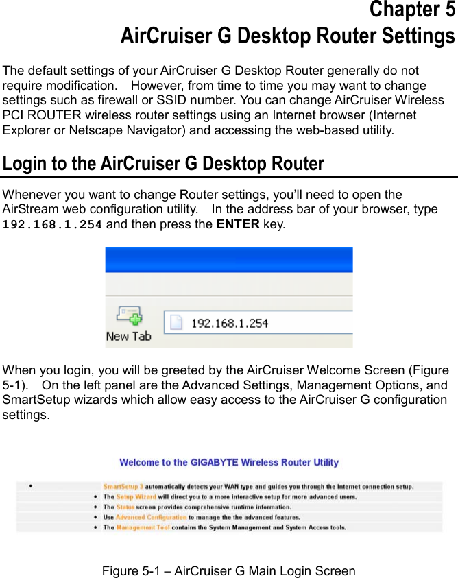 Chapter 5 AirCruiser G Desktop Router Settings The default settings of your AirCruiser G Desktop Router generally do not require modification.    However, from time to time you may want to change settings such as firewall or SSID number. You can change AirCruiser Wireless PCI ROUTER wireless router settings using an Internet browser (Internet Explorer or Netscape Navigator) and accessing the web-based utility. Login to the AirCruiser G Desktop Router Whenever you want to change Router settings, you’ll need to open the AirStream web configuration utility.    In the address bar of your browser, type 192.168.1.254 and then press the ENTER key. When you login, you will be greeted by the AirCruiser Welcome Screen (Figure 5-1).    On the left panel are the Advanced Settings, Management Options, and SmartSetup wizards which allow easy access to the AirCruiser G configuration settings.  Figure 5-1 – AirCruiser G Main Login Screen 