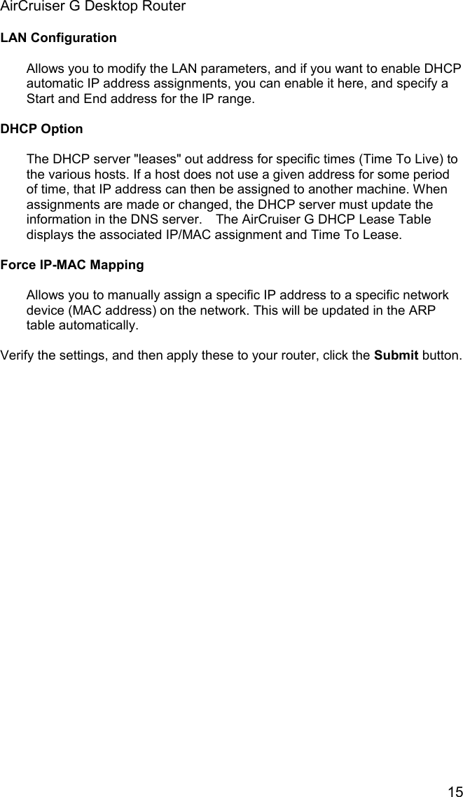 AirCruiser G Desktop Router 15LAN ConfigurationAllows you to modify the LAN parameters, and if you want to enable DHCP automatic IP address assignments, you can enable it here, and specify a Start and End address for the IP range. DHCP Option The DHCP server &quot;leases&quot; out address for specific times (Time To Live) to the various hosts. If a host does not use a given address for some period of time, that IP address can then be assigned to another machine. When assignments are made or changed, the DHCP server must update the information in the DNS server.    The AirCruiser G DHCP Lease Table displays the associated IP/MAC assignment and Time To Lease.Force IP-MAC MappingAllows you to manually assign a specific IP address to a specific network device (MAC address) on the network. This will be updated in the ARP table automatically. Verify the settings, and then apply these to your router, click the Submit button. 