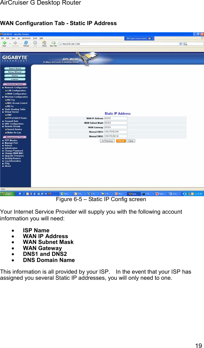 AirCruiser G Desktop Router 19WAN Configuration Tab - Static IP Address Figure 6-5 – Static IP Config screen Your Internet Service Provider will supply you with the following account information you will need: xISP Name xWAN IP Address xWAN Subnet Mask xWAN Gateway xDNS1 and DNS2xDNS Domain NameThis information is all provided by your ISP.    In the event that your ISP has assigned you several Static IP addresses, you will only need to one.