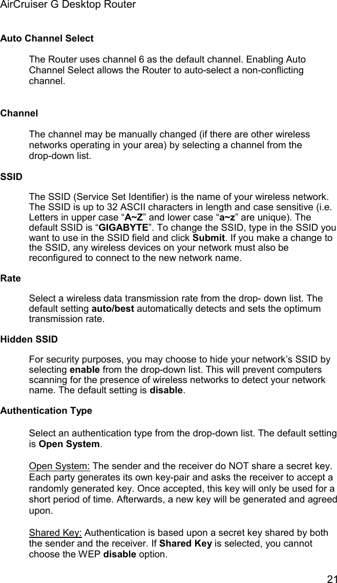 AirCruiser G Desktop Router 21Auto Channel Select The Router uses channel 6 as the default channel. Enabling Auto Channel Select allows the Router to auto-select a non-conflicting channel.ChannelThe channel may be manually changed (if there are other wireless networks operating in your area) by selecting a channel from the drop-down list.SSIDThe SSID (Service Set Identifier) is the name of your wireless network. The SSID is up to 32 ASCII characters in length and case sensitive (i.e. Letters in upper case “A~Z” and lower case “a~z” are unique). The default SSID is “GIGABYTE”. To change the SSID, type in the SSID you want to use in the SSID field and click Submit. If you make a change to the SSID, any wireless devices on your network must also be reconfigured to connect to the new network name. RateSelect a wireless data transmission rate from the drop- down list. The default setting auto/best automatically detects and sets the optimum transmission rate. Hidden SSIDFor security purposes, you may choose to hide your network’s SSID by selecting enable from the drop-down list. This will prevent computers scanning for the presence of wireless networks to detect your network name. The default setting is disable.Authentication TypeSelect an authentication type from the drop-down list. The default setting is Open System.Open System: The sender and the receiver do NOT share a secret key. Each party generates its own key-pair and asks the receiver to accept a randomly generated key. Once accepted, this key will only be used for a short period of time. Afterwards, a new key will be generated and agreed upon.Shared Key: Authentication is based upon a secret key shared by both the sender and the receiver. If Shared Key is selected, you cannot choose the WEP disable option. 
