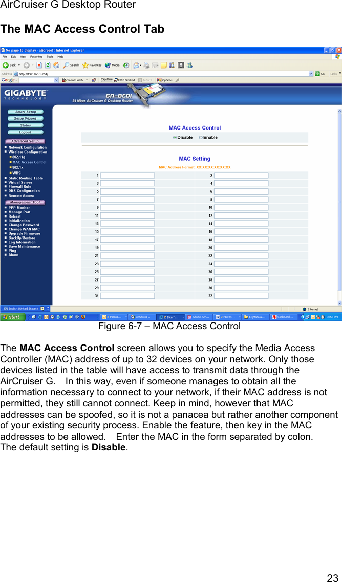 AirCruiser G Desktop Router 23The MAC Access Control Tab Figure 6-7 – MAC Access Control The MAC Access Control screen allows you to specify the Media Access Controller (MAC) address of up to 32 devices on your network. Only those devices listed in the table will have access to transmit data through the AirCruiser G.    In this way, even if someone manages to obtain all the information necessary to connect to your network, if their MAC address is not permitted, they still cannot connect. Keep in mind, however that MAC addresses can be spoofed, so it is not a panacea but rather another component of your existing security process. Enable the feature, then key in the MAC addresses to be allowed.    Enter the MAC in the form separated by colon.   The default setting is Disable.