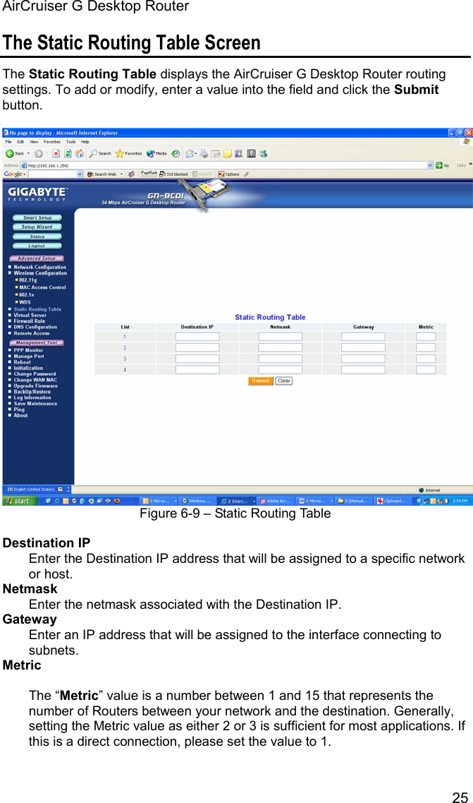 AirCruiser G Desktop Router 25The Static Routing Table Screen The Static Routing Table displays the AirCruiser G Desktop Router routing settings. To add or modify, enter a value into the field and click the Submitbutton. Figure 6-9 – Static Routing Table Destination IPEnter the Destination IP address that will be assigned to a specific network or host. NetmaskEnter the netmask associated with the Destination IP. GatewayEnter an IP address that will be assigned to the interface connecting to subnets. MetricThe “Metric” value is a number between 1 and 15 that represents the number of Routers between your network and the destination. Generally, setting the Metric value as either 2 or 3 is sufficient for most applications. If this is a direct connection, please set the value to 1.   