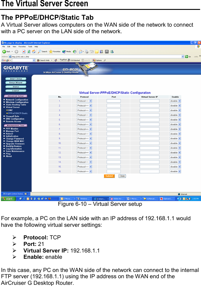 The Virtual Server Screen The PPPoE/DHCP/Static Tab A Virtual Server allows computers on the WAN side of the network to connect with a PC server on the LAN side of the network. Figure 6-10 – Virtual Server setup For example, a PC on the LAN side with an IP address of 192.168.1.1 would have the following virtual server settings: ¾Protocol: TCP ¾Port: 21 ¾Virtual Server IP: 192.168.1.1 ¾Enable: enable In this case, any PC on the WAN side of the network can connect to the internal FTP server (192.168.1.1) using the IP address on the WAN end of the AirCruiser G Desktop Router. 