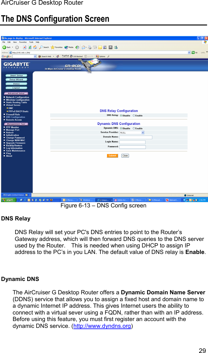 AirCruiser G Desktop Router 29The DNS Configuration Screen Figure 6-13 – DNS Config screen DNS RelayDNS Relay will set your PC&apos;s DNS entries to point to the Router’s Gateway address, which will then forward DNS queries to the DNS server used by the Router.    This is needed when using DHCP to assign IP address to the PC’s in you LAN. The default value of DNS relay is Enable.Dynamic DNSThe AirCruiser G Desktop Router offers a Dynamic Domain Name Server(DDNS) service that allows you to assign a fixed host and domain name to a dynamic Internet IP address. This gives Internet users the ability to connect with a virtual sever using a FQDN, rather than with an IP address. Before using this feature, you must first register an account with the dynamic DNS service. (http://www.dyndns.org)