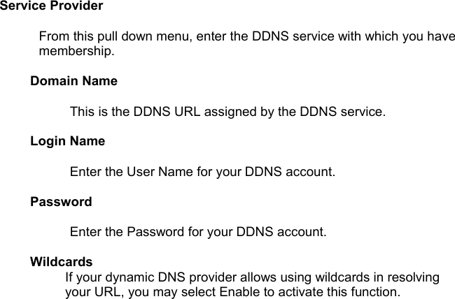 Service Provider From this pull down menu, enter the DDNS service with which you have membership. Domain Name This is the DDNS URL assigned by the DDNS service.Login Name Enter the User Name for your DDNS account.Password Enter the Password for your DDNS account. Wildcards If your dynamic DNS provider allows using wildcards in resolving your URL, you may select Enable to activate this function.