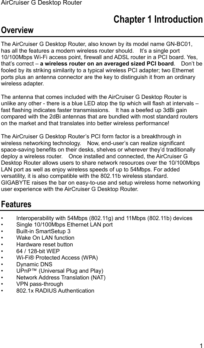 AirCruiser G Desktop Router 1Chapter 1 Introduction Overview The AirCruiser G Desktop Router, also known by its model name GN-BC01, has all the features a modern wireless router should.    It’s a single port 10/100Mbps Wi-Fi access point, firewall and ADSL router in a PCI board. Yes, that’s correct – a wireless router on an averaged sized PCI board.  Don’t be fooled by its striking similarity to a typical wireless PCI adapter; two Ethernet ports plus an antenna connector are the key to distinguish it from an ordinary wireless adapter.   The antenna that comes included with the AirCruiser G Desktop Router is unlike any other - there is a blue LED atop the tip which will flash at intervals – fast flashing indicates faster transmissions.    It has a beefed up 3dBi gain compared with the 2dBi antennas that are bundled with most standard routers on the market and that translates into better wireless performance! The AirCruiser G Desktop Router’s PCI form factor is a breakthrough in wireless networking technology.    Now, end-user’s can realize significant space-saving benefits on their desks, shelves or wherever they’d traditionally deploy a wireless router.    Once installed and connected, the AirCruiser G Desktop Router allows users to share network resources over the 10/100Mbps LAN port as well as enjoy wireless speeds of up to 54Mbps. For added versatility, it is also compatible with the 802.11b wireless standard.   GIGABYTE raises the bar on easy-to-use and setup wireless home networking user experience with the AirCruiser G Desktop Router. Features •  Interoperability with 54Mbps (802.11g) and 11Mbps (802.11b) devices •  Single 10/100Mbps Ethernet LAN port •  Built-in SmartSetup 3 •  Wake On LAN function • Hardware reset button •  64 / 128-bit WEP •  Wi-Fi® Protected Access (WPA) • Dynamic DNS •  UPnP™ (Universal Plug and Play) • Network Address Translation (NAT) • VPN pass-through • 802.1x RADIUS Authentication