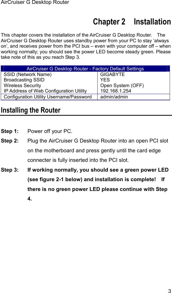 AirCruiser G Desktop Router 3Chapter 2    Installation This chapter covers the installation of the AirCruiser G Desktop Router.    The AirCruiser G Desktop Router uses standby power from your PC to stay ‘always on’, and receives power from the PCI bus – even with your computer off – when working normally; you should see the power LED become steady green. Please take note of this as you reach Step 3.   AirCruiser G Desktop Router - Factory Default Settings SSID (Network Name)  GIGABYTE Broadcasting SSID  YES Wireless Security  Open System (OFF) IP Address of Web Configuration Utility  192.168.1.254 Configuration Utility Username/Password  admin/admin Installing the Router Step 1:  Power off your PC. Step 2:  Plug the AirCruiser G Desktop Router into an open PCI slot on the motherboard and press gently until the card edge connecter is fully inserted into the PCI slot. Step 3:  If working normally, you should see a green power LED (see figure 2-1 below) and installation is complete!    If there is no green power LED please continue with Step 4.
