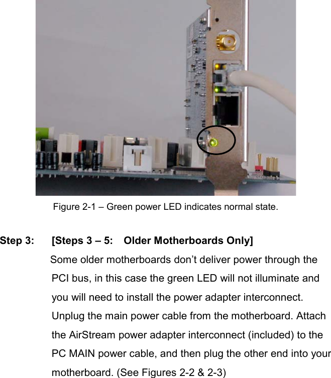 Figure 2-1 – Green power LED indicates normal state.   Step 3: [Steps 3 – 5:    Older Motherboards Only]Some older motherboards don’t deliver power through the PCI bus, in this case the green LED will not illuminate and you will need to install the power adapter interconnect.   Unplug the main power cable from the motherboard. Attach the AirStream power adapter interconnect (included) to the PC MAIN power cable, and then plug the other end into your motherboard. (See Figures 2-2 &amp; 2-3) 