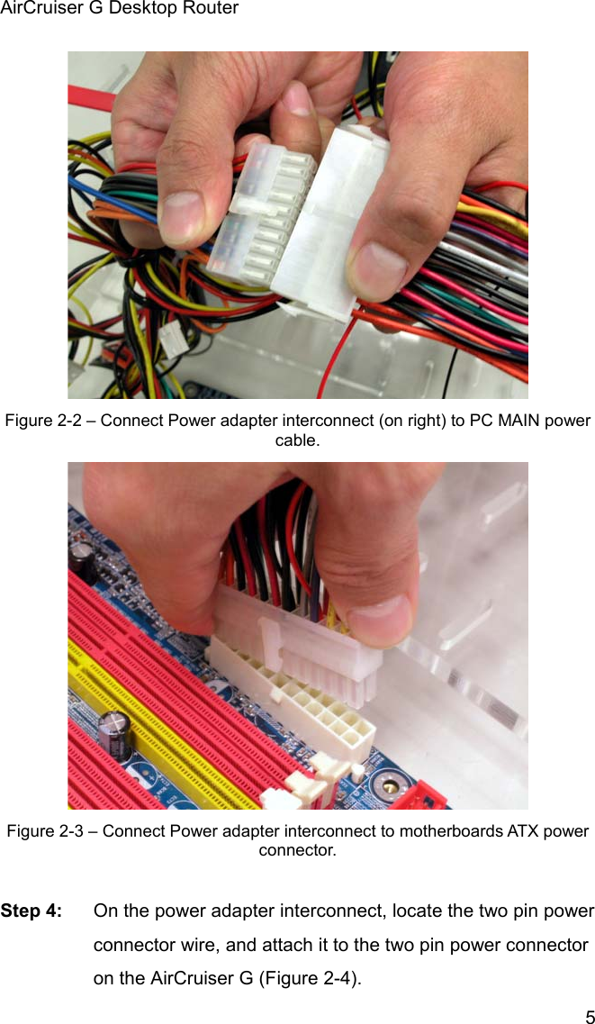 AirCruiser G Desktop Router 5Figure 2-2 – Connect Power adapter interconnect (on right) to PC MAIN power cable.  Figure 2-3 – Connect Power adapter interconnect to motherboards ATX power connector.  Step 4:  On the power adapter interconnect, locate the two pin power connector wire, and attach it to the two pin power connector on the AirCruiser G (Figure 2-4). 