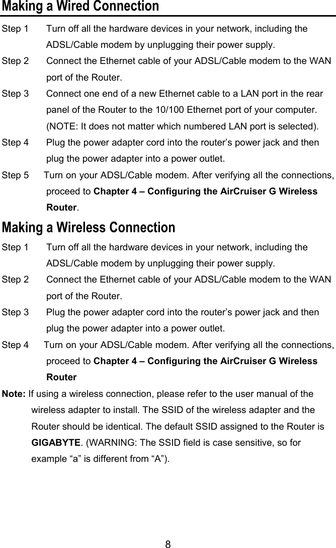 8 Making a Wired Connection Step 1      Turn off all the hardware devices in your network, including the ADSL/Cable modem by unplugging their power supply.   Step 2    Connect the Ethernet cable of your ADSL/Cable modem to the WAN port of the Router.   Step 3    Connect one end of a new Ethernet cable to a LAN port in the rear panel of the Router to the 10/100 Ethernet port of your computer.   (NOTE: It does not matter which numbered LAN port is selected).   Step 4    Plug the power adapter cord into the router’s power jack and then plug the power adapter into a power outlet.   Step 5    Turn on your ADSL/Cable modem. After verifying all the connections, proceed to Chapter 4 – Configuring the AirCruiser G Wireless Router.  Making a Wireless Connection                                       Step 1    Turn off all the hardware devices in your network, including the ADSL/Cable modem by unplugging their power supply.   Step 2    Connect the Ethernet cable of your ADSL/Cable modem to the WAN port of the Router.   Step 3    Plug the power adapter cord into the router’s power jack and then plug the power adapter into a power outlet.   Step 4    Turn on your ADSL/Cable modem. After verifying all the connections, proceed to Chapter 4 – Configuring the AirCruiser G Wireless Router   Note: If using a wireless connection, please refer to the user manual of the wireless adapter to install. The SSID of the wireless adapter and the Router should be identical. The default SSID assigned to the Router is GIGABYTE. (WARNING: The SSID field is case sensitive, so for example “a” is different from “A”). 