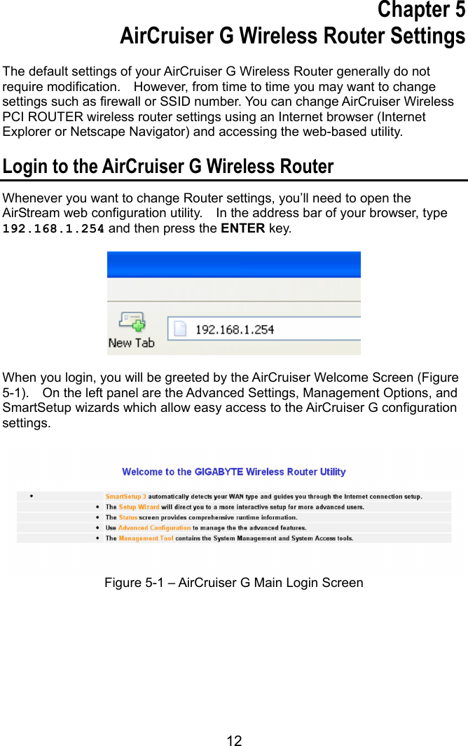 12  Chapter 5 AirCruiser G Wireless Router Settings  The default settings of your AirCruiser G Wireless Router generally do not require modification.    However, from time to time you may want to change settings such as firewall or SSID number. You can change AirCruiser Wireless PCI ROUTER wireless router settings using an Internet browser (Internet Explorer or Netscape Navigator) and accessing the web-based utility.  Login to the AirCruiser G Wireless Router Whenever you want to change Router settings, you’ll need to open the AirStream web configuration utility.    In the address bar of your browser, type 192.168.1.254 and then press the ENTER key.    When you login, you will be greeted by the AirCruiser Welcome Screen (Figure 5-1).    On the left panel are the Advanced Settings, Management Options, and SmartSetup wizards which allow easy access to the AirCruiser G configuration settings.    Figure 5-1 – AirCruiser G Main Login Screen         