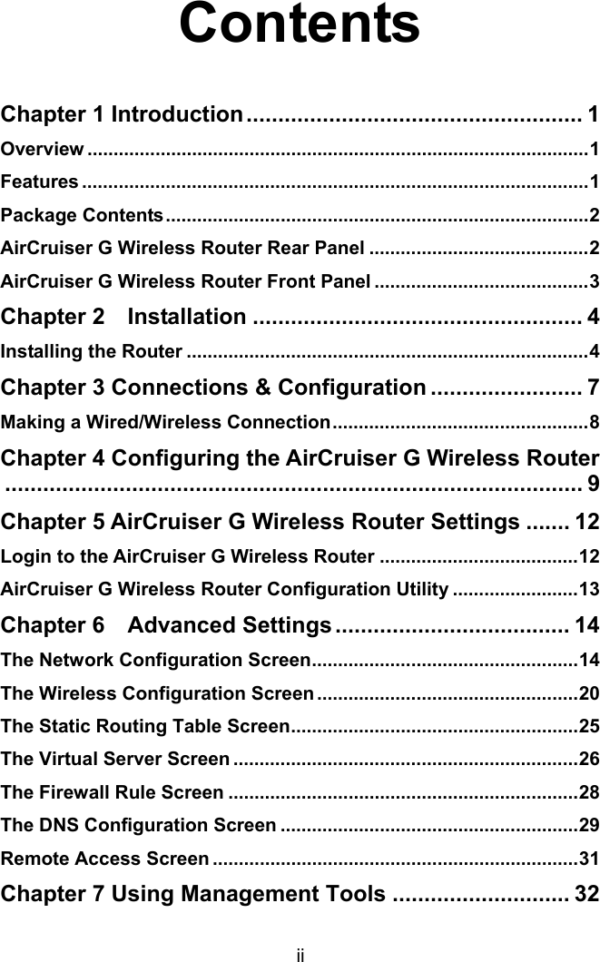 ii  Contents  Chapter 1 Introduction..................................................... 1 Overview ................................................................................................1 Features .................................................................................................1 Package Contents.................................................................................2 AirCruiser G Wireless Router Rear Panel ..........................................2 AirCruiser G Wireless Router Front Panel .........................................3 Chapter 2  Installation .................................................... 4 Installing the Router .............................................................................4 Chapter 3 Connections &amp; Configuration ........................ 7 Making a Wired/Wireless Connection.................................................8 Chapter 4 Configuring the AirCruiser G Wireless Router........................................................................................... 9 Chapter 5 AirCruiser G Wireless Router Settings ....... 12 Login to the AirCruiser G Wireless Router ......................................12 AirCruiser G Wireless Router Configuration Utility ........................13 Chapter 6  Advanced Settings ..................................... 14 The Network Configuration Screen...................................................14 The Wireless Configuration Screen ..................................................20 The Static Routing Table Screen.......................................................25 The Virtual Server Screen ..................................................................26 The Firewall Rule Screen ...................................................................28 The DNS Configuration Screen .........................................................29 Remote Access Screen ......................................................................31 Chapter 7 Using Management Tools ............................ 32 