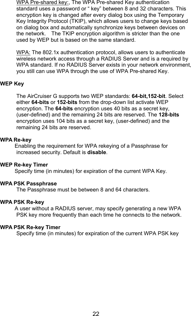 22 WPA Pre-shared key:, The WPA Pre-shared Key authentication standard uses a password or “ key” between 8 and 32 characters. This encryption key is changed after every dialog box using the Temporary Key Integrity Protocol (TKIP), which allows users to change keys based on dialog box and automatically synchronize keys between devices on the network.    The TKIP encryption algorithm is stricter than the one used by WEP but is based on the same standard.    WPA: The 802.1x authentication protocol, allows users to authenticate wireless network access through a RADIUS Server and is a required by WPA standard. If no RADIUS Server exists in your network environment, you still can use WPA through the use of WPA Pre-shared Key.  WEP Key  The AirCruiser G supports two WEP standards: 64-bit,152-bit. Select either 64-bits or 152-bits from the drop-down list activate WEP encryption. The 64-bits encryption uses 40 bits as a secret key, (user-defined) and the remaining 24 bits are reserved. The 128-bits encryption uses 104 bits as a secret key, (user-defined) and the remaining 24 bits are reserved.  WPA Re-key Enabling the requirement for WPA rekeying of a Passphrase for increased security. Default is disable.  WEP Re-key Timer Specify time (in minutes) for expiration of the current WPA Key.  WPA PSK Passphrase  The Passphrase must be between 8 and 64 characters.  WPA PSK Re-key A user without a RADIUS server, may specify generating a new WPA PSK key more frequently than each time he connects to the network.  WPA PSK Re-key Timer   Specify time (in minutes) for expiration of the current WPA PSK key  