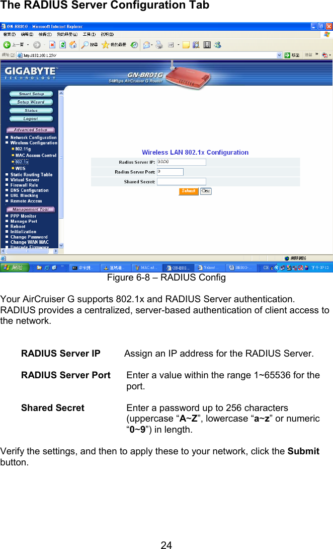 24 The RADIUS Server Configuration Tab   Figure 6-8 – RADIUS Config  Your AirCruiser G supports 802.1x and RADIUS Server authentication.   RADIUS provides a centralized, server-based authentication of client access to the network.   RADIUS Server IP     Assign an IP address for the RADIUS Server.  RADIUS Server Port  Enter a value within the range 1~65536 for the port.  Shared Secret  Enter a password up to 256 characters (uppercase “A~Z”, lowercase “a~z” or numeric “0~9”) in length.  Verify the settings, and then to apply these to your network, click the Submit button.