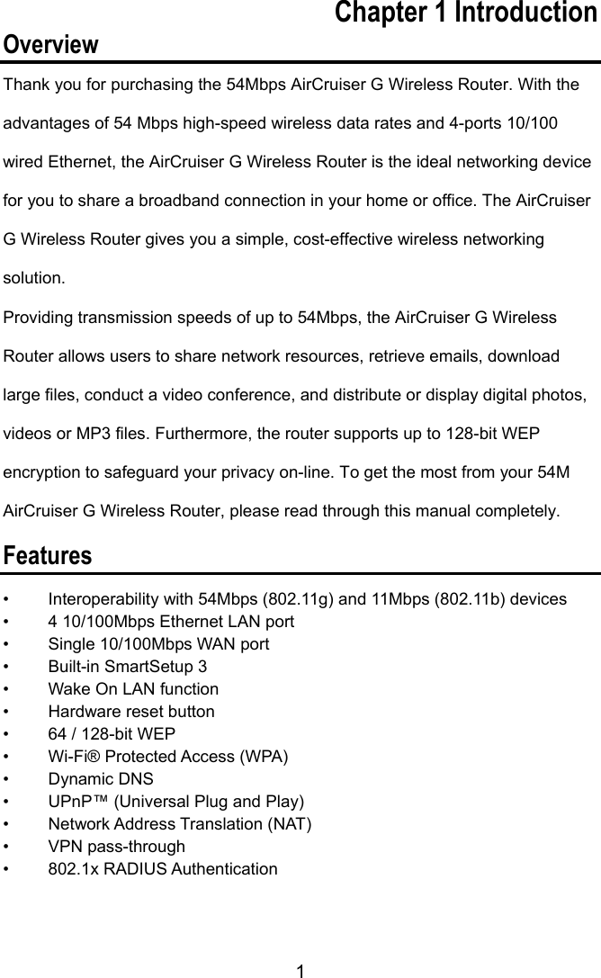 1 Chapter 1 Introduction Overview Thank you for purchasing the 54Mbps AirCruiser G Wireless Router. With the advantages of 54 Mbps high-speed wireless data rates and 4-ports 10/100 wired Ethernet, the AirCruiser G Wireless Router is the ideal networking device for you to share a broadband connection in your home or office. The AirCruiser G Wireless Router gives you a simple, cost-effective wireless networking solution.  Providing transmission speeds of up to 54Mbps, the AirCruiser G Wireless Router allows users to share network resources, retrieve emails, download large files, conduct a video conference, and distribute or display digital photos, videos or MP3 files. Furthermore, the router supports up to 128-bit WEP encryption to safeguard your privacy on-line. To get the most from your 54M AirCruiser G Wireless Router, please read through this manual completely.   Features •  Interoperability with 54Mbps (802.11g) and 11Mbps (802.11b) devices •  4 10/100Mbps Ethernet LAN port •  Single 10/100Mbps WAN port •  Built-in SmartSetup 3 •  Wake On LAN function •  Hardware reset button •  64 / 128-bit WEP •  Wi-Fi® Protected Access (WPA) • Dynamic DNS •  UPnP™ (Universal Plug and Play) • Network Address Translation (NAT) • VPN pass-through • 802.1x RADIUS Authentication