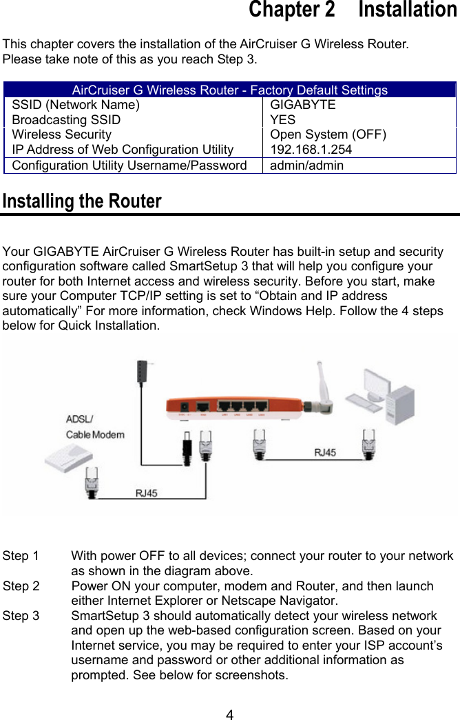 4   Chapter 2  Installation  This chapter covers the installation of the AirCruiser G Wireless Router.   Please take note of this as you reach Step 3.    AirCruiser G Wireless Router - Factory Default Settings SSID (Network Name)  GIGABYTE Broadcasting SSID  YES Wireless Security  Open System (OFF) IP Address of Web Configuration Utility  192.168.1.254 Configuration Utility Username/Password admin/admin  Installing the Router  Your GIGABYTE AirCruiser G Wireless Router has built-in setup and security configuration software called SmartSetup 3 that will help you configure your router for both Internet access and wireless security. Before you start, make sure your Computer TCP/IP setting is set to “Obtain and IP address automatically” For more information, check Windows Help. Follow the 4 steps below for Quick Installation.    Step 1    With power OFF to all devices; connect your router to your network as shown in the diagram above.   Step 2    Power ON your computer, modem and Router, and then launch either Internet Explorer or Netscape Navigator.   Step 3    SmartSetup 3 should automatically detect your wireless network and open up the web-based configuration screen. Based on your Internet service, you may be required to enter your ISP account’s username and password or other additional information as prompted. See below for screenshots.   