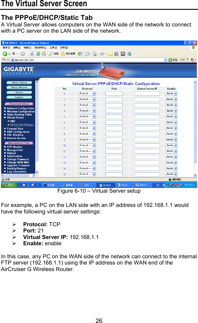 26 The Virtual Server Screen The PPPoE/DHCP/Static Tab A Virtual Server allows computers on the WAN side of the network to connect with a PC server on the LAN side of the network.   Figure 6-10 – Virtual Server setup  For example, a PC on the LAN side with an IP address of 192.168.1.1 would have the following virtual server settings:   Protocol: TCP  Port: 21  Virtual Server IP: 192.168.1.1  Enable: enable  In this case, any PC on the WAN side of the network can connect to the internal FTP server (192.168.1.1) using the IP address on the WAN end of the AirCruiser G Wireless Router.      
