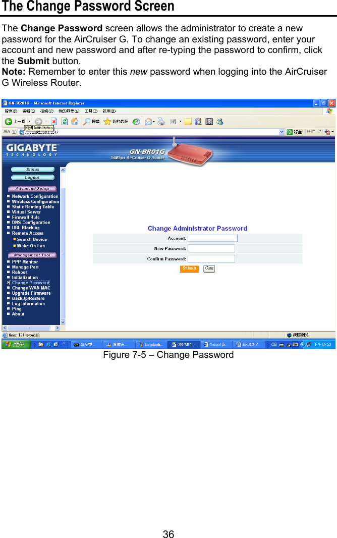 36  The Change Password Screen The Change Password screen allows the administrator to create a new password for the AirCruiser G. To change an existing password, enter your account and new password and after re-typing the password to confirm, click the Submit button.   Note: Remember to enter this new password when logging into the AirCruiser G Wireless Router.   Figure 7-5 – Change Password 