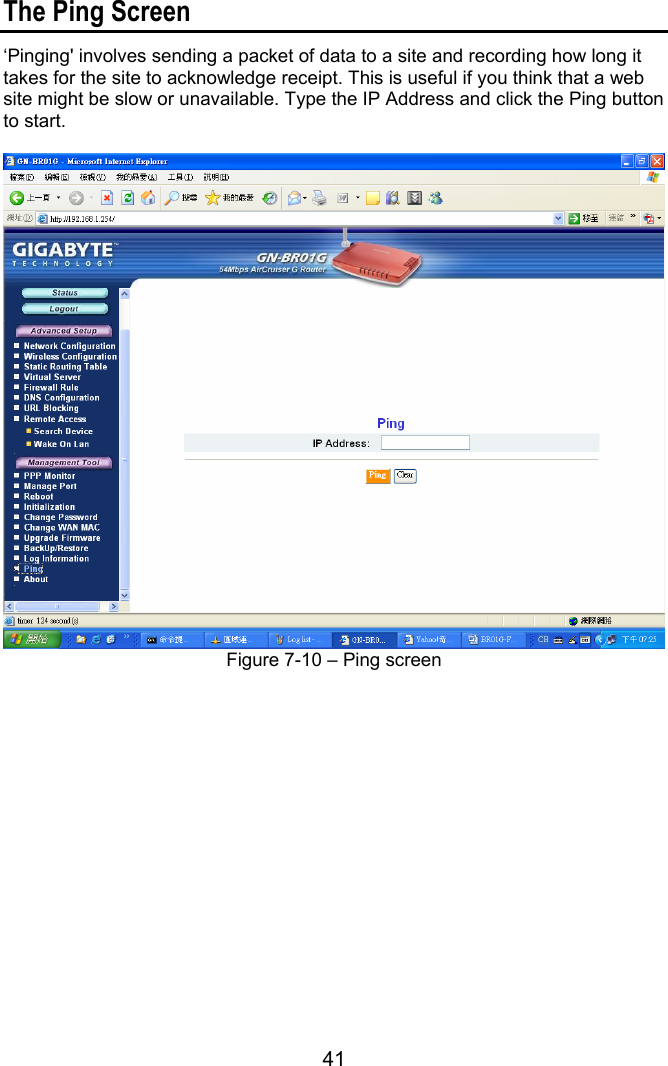 41  The Ping Screen ‘Pinging&apos; involves sending a packet of data to a site and recording how long it takes for the site to acknowledge receipt. This is useful if you think that a web site might be slow or unavailable. Type the IP Address and click the Ping button to start.     Figure 7-10 – Ping screen 