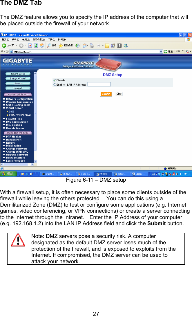 27 The DMZ Tab  The DMZ feature allows you to specify the IP address of the computer that will be placed outside the firewall of your network.   Figure 6-11 – DMZ setup  With a firewall setup, it is often necessary to place some clients outside of the firewall while leaving the others protected.    You can do this using a Demilitarized Zone (DMZ) to test or configure some applications (e.g. Internet games, video conferencing, or VPN connections) or create a server connecting to the Internet through the Intranet.    Enter the IP Address of your computer (e.g. 192.168.1.2) into the LAN IP Address field and click the Submit button.  Note: DMZ servers pose a security risk. A computer designated as the default DMZ server loses much of the protection of the firewall, and is exposed to exploits from the Internet. If compromised, the DMZ server can be used to attack your network.       