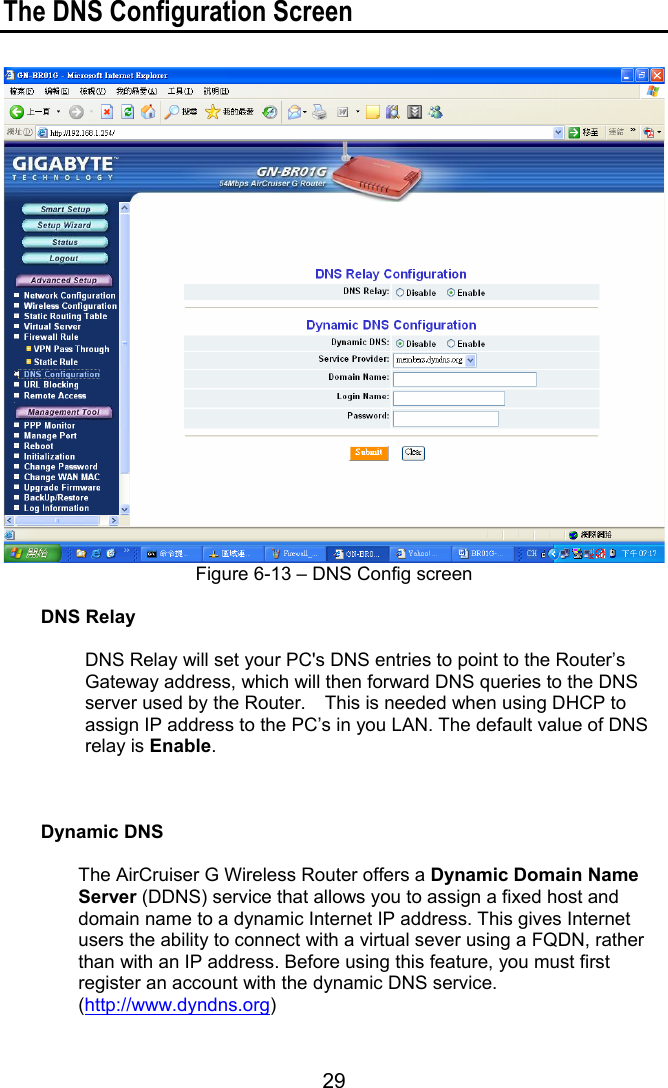 29 The DNS Configuration Screen   Figure 6-13 – DNS Config screen  DNS Relay  DNS Relay will set your PC&apos;s DNS entries to point to the Router’s Gateway address, which will then forward DNS queries to the DNS server used by the Router.    This is needed when using DHCP to assign IP address to the PC’s in you LAN. The default value of DNS relay is Enable.    Dynamic DNS  The AirCruiser G Wireless Router offers a Dynamic Domain Name Server (DDNS) service that allows you to assign a fixed host and domain name to a dynamic Internet IP address. This gives Internet users the ability to connect with a virtual sever using a FQDN, rather than with an IP address. Before using this feature, you must first register an account with the dynamic DNS service. (http://www.dyndns.org)  