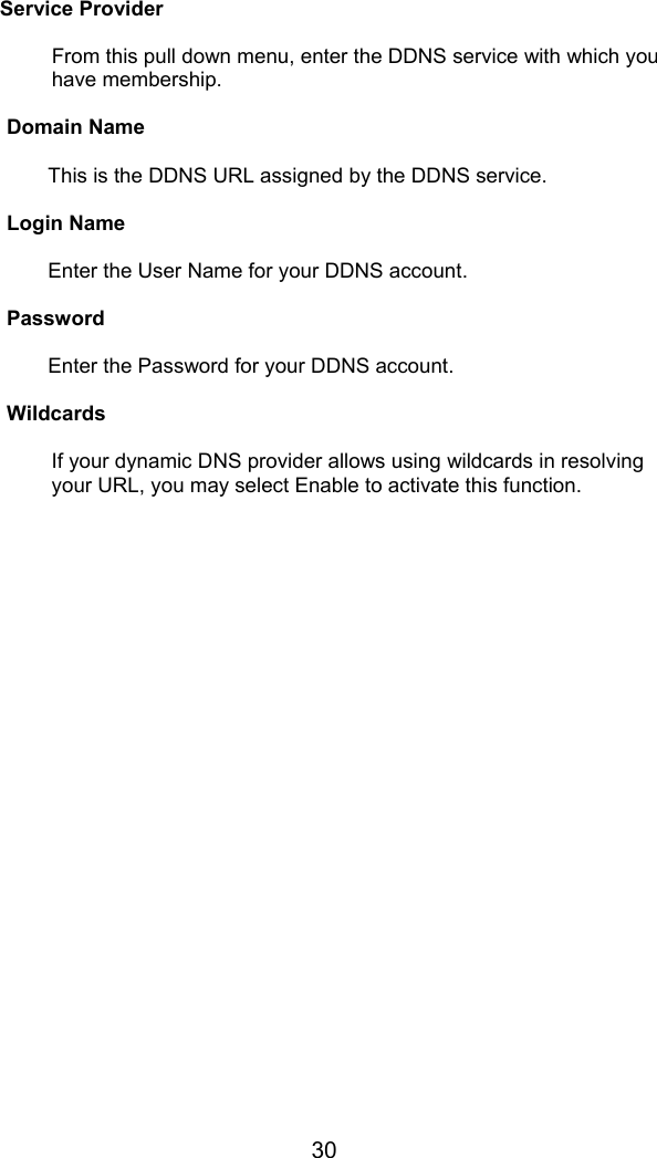 30   Service Provider  From this pull down menu, enter the DDNS service with which you have membership.  Domain Name  This is the DDNS URL assigned by the DDNS service.  Login Name  Enter the User Name for your DDNS account.  Password  Enter the Password for your DDNS account.  Wildcards  If your dynamic DNS provider allows using wildcards in resolving your URL, you may select Enable to activate this function.    