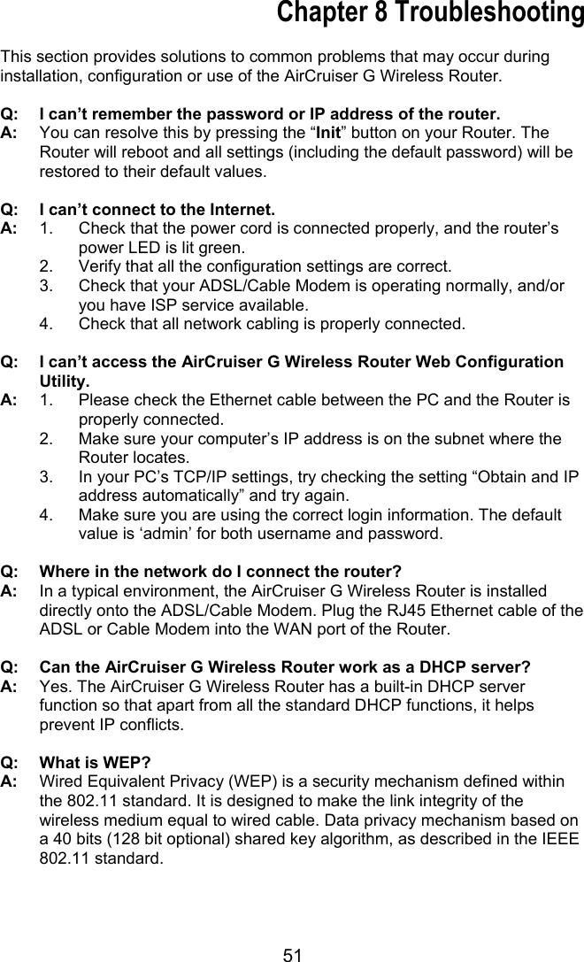 51 Chapter 8 Troubleshooting  This section provides solutions to common problems that may occur during installation, configuration or use of the AirCruiser G Wireless Router.  Q:  I can’t remember the password or IP address of the router. A:    You can resolve this by pressing the “Init” button on your Router. The Router will reboot and all settings (including the default password) will be restored to their default values.  Q:  I can’t connect to the Internet. A:  1.  Check that the power cord is connected properly, and the router’s power LED is lit green. 2.  Verify that all the configuration settings are correct. 3.  Check that your ADSL/Cable Modem is operating normally, and/or you have ISP service available. 4.  Check that all network cabling is properly connected.    Q:  I can’t access the AirCruiser G Wireless Router Web Configuration Utility. A:  1.  Please check the Ethernet cable between the PC and the Router is properly connected. 2.  Make sure your computer’s IP address is on the subnet where the Router locates. 3.  In your PC’s TCP/IP settings, try checking the setting “Obtain and IP address automatically” and try again. 4.  Make sure you are using the correct login information. The default value is ‘admin’ for both username and password.  Q:  Where in the network do I connect the router? A:    In a typical environment, the AirCruiser G Wireless Router is installed directly onto the ADSL/Cable Modem. Plug the RJ45 Ethernet cable of the ADSL or Cable Modem into the WAN port of the Router.  Q:  Can the AirCruiser G Wireless Router work as a DHCP server? A:    Yes. The AirCruiser G Wireless Router has a built-in DHCP server function so that apart from all the standard DHCP functions, it helps prevent IP conflicts.  Q:  What is WEP? A:    Wired Equivalent Privacy (WEP) is a security mechanism defined within the 802.11 standard. It is designed to make the link integrity of the wireless medium equal to wired cable. Data privacy mechanism based on a 40 bits (128 bit optional) shared key algorithm, as described in the IEEE 802.11 standard.  