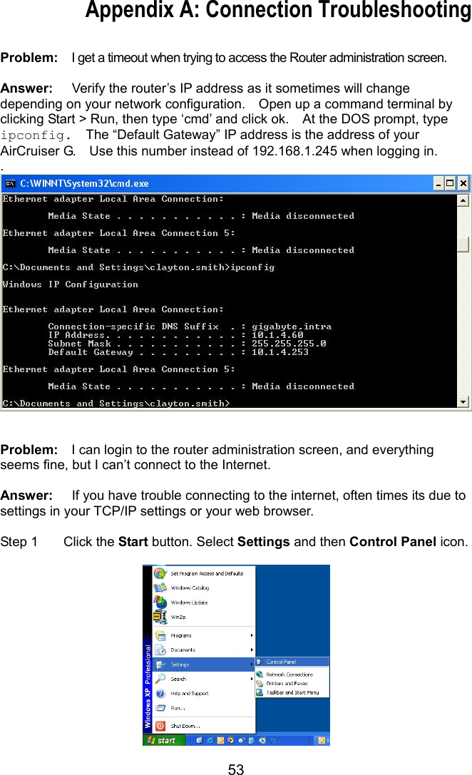 53 Appendix A: Connection Troubleshooting  Problem:    I get a timeout when trying to access the Router administration screen.  Answer:  Verify the router’s IP address as it sometimes will change depending on your network configuration.    Open up a command terminal by clicking Start &gt; Run, then type ‘cmd’ and click ok.    At the DOS prompt, type ipconfig.  The “Default Gateway” IP address is the address of your AirCruiser G.    Use this number instead of 192.168.1.245 when logging in. .   Problem:    I can login to the router administration screen, and everything seems fine, but I can’t connect to the Internet.  Answer:  If you have trouble connecting to the internet, often times its due to settings in your TCP/IP settings or your web browser.      Step 1  Click the Start button. Select Settings and then Control Panel icon.   