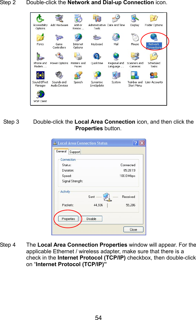 54  Step 2  Double-click the Network and Dial-up Connection icon.     Step 3  Double-click the Local Area Connection icon, and then click the Properties button.    Step 4  The Local Area Connection Properties window will appear. For the applicable Ethernet / wireless adapter, make sure that there is a check in the Internet Protocol (TCP/IP) checkbox, then double-click on “Internet Protocol (TCP/IP)”  