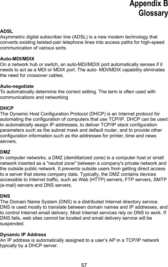 57  Appendix B Glossary   ADSL Asymmetric digital subscriber line (ADSL) is a new modem technology that converts existing twisted-pair telephone lines into access paths for high-speed communication of various sorts.  Auto-MDI/MDIX On a network hub or switch, an auto-MDI/MDIX port automatically senses if it needs to act as a MDI or MDIX port. The auto- MDI/MDIX capability eliminates the need for crossover cables.  Auto-negotiate To automatically determine the correct setting. The term is often used with communications and networking  DHCP The Dynamic Host Configuration Protocol (DHCP) is an Internet protocol for automating the configuration of computers that use TCP/IP. DHCP can be used to automatically assign IP addresses, to deliver TCP/IP stack configuration parameters such as the subnet mask and default router, and to provide other configuration information such as the addresses for printer, time and news servers.  DMZ In computer networks, a DMZ (demilitarized zone) is a computer host or small network inserted as a &quot;neutral zone&quot; between a company&apos;s private network and the outside public network. It prevents outside users from getting direct access to a server that stores company data. Typically, the DMZ contains devices accessible to Internet traffic, such as Web (HTTP) servers, FTP servers, SMTP (e-mail) servers and DNS servers.  DNS The Domain Name System (DNS) is a distributed Internet directory service. DNS is used mostly to translate between domain names and IP addresses, and to control Internet email delivery. Most Internet services rely on DNS to work. If DNS fails, web sites cannot be located and email delivery service will be suspended.  Dynamic IP Address An IP address is automatically assigned to a user’s AP in a TCP/IP network typically by a DHCP server. 