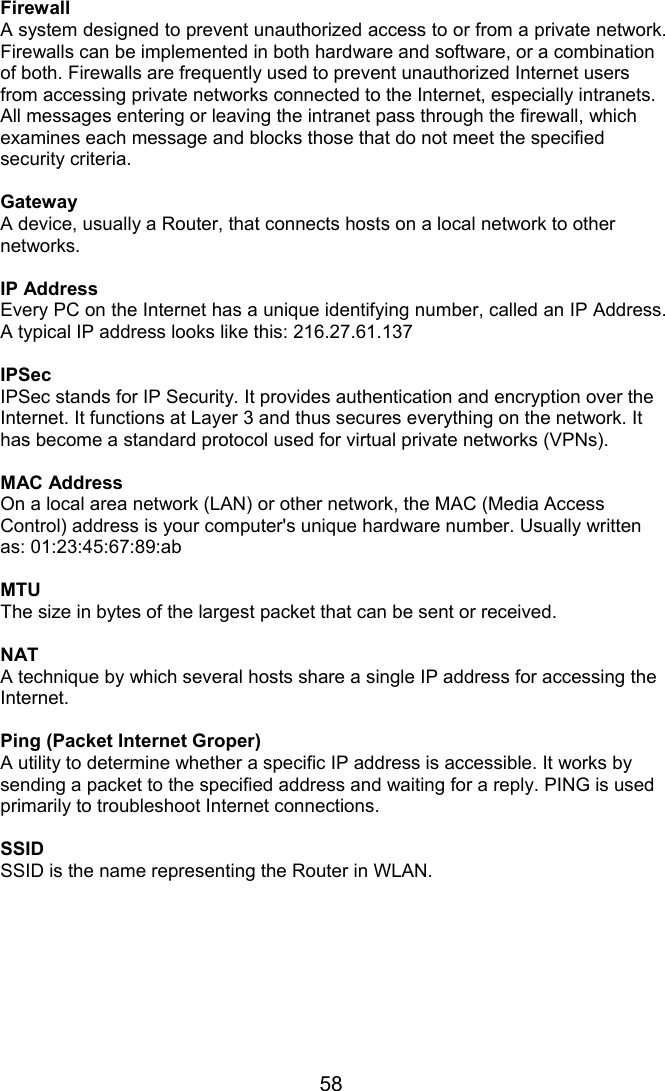 58 Firewall A system designed to prevent unauthorized access to or from a private network. Firewalls can be implemented in both hardware and software, or a combination of both. Firewalls are frequently used to prevent unauthorized Internet users from accessing private networks connected to the Internet, especially intranets. All messages entering or leaving the intranet pass through the firewall, which examines each message and blocks those that do not meet the specified security criteria.  Gateway A device, usually a Router, that connects hosts on a local network to other networks.  IP Address Every PC on the Internet has a unique identifying number, called an IP Address. A typical IP address looks like this: 216.27.61.137  IPSec IPSec stands for IP Security. It provides authentication and encryption over the Internet. It functions at Layer 3 and thus secures everything on the network. It has become a standard protocol used for virtual private networks (VPNs).  MAC Address On a local area network (LAN) or other network, the MAC (Media Access Control) address is your computer&apos;s unique hardware number. Usually written as: 01:23:45:67:89:ab  MTU The size in bytes of the largest packet that can be sent or received.  NAT A technique by which several hosts share a single IP address for accessing the Internet.  Ping (Packet Internet Groper) A utility to determine whether a specific IP address is accessible. It works by sending a packet to the specified address and waiting for a reply. PING is used primarily to troubleshoot Internet connections.  SSID SSID is the name representing the Router in WLAN.  