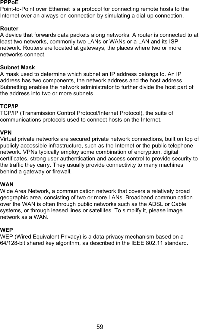 59 PPPoE Point-to-Point over Ethernet is a protocol for connecting remote hosts to the Internet over an always-on connection by simulating a dial-up connection.  Router A device that forwards data packets along networks. A router is connected to at least two networks, commonly two LANs or WANs or a LAN and its ISP network. Routers are located at gateways, the places where two or more networks connect.  Subnet Mask A mask used to determine which subnet an IP address belongs to. An IP address has two components, the network address and the host address. Subnetting enables the network administrator to further divide the host part of the address into two or more subnets.  TCP/IP TCP/IP (Transmission Control Protocol/Internet Protocol), the suite of communications protocols used to connect hosts on the Internet.  VPN Virtual private networks are secured private network connections, built on top of publicly accessible infrastructure, such as the Internet or the public telephone network. VPNs typically employ some combination of encryption, digital certificates, strong user authentication and access control to provide security to the traffic they carry. They usually provide connectivity to many machines behind a gateway or firewall.  WAN Wide Area Network, a communication network that covers a relatively broad geographic area, consisting of two or more LANs. Broadband communication over the WAN is often through public networks such as the ADSL or Cable systems, or through leased lines or satellites. To simplify it, please image network as a WAN.  WEP WEP (Wired Equivalent Privacy) is a data privacy mechanism based on a 64/128-bit shared key algorithm, as described in the IEEE 802.11 standard.   