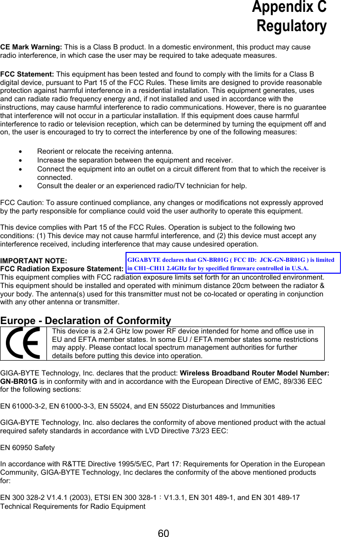 60 Appendix C Regulatory  CE Mark Warning: This is a Class B product. In a domestic environment, this product may cause radio interference, in which case the user may be required to take adequate measures.  FCC Statement: This equipment has been tested and found to comply with the limits for a Class B digital device, pursuant to Part 15 of the FCC Rules. These limits are designed to provide reasonable protection against harmful interference in a residential installation. This equipment generates, uses and can radiate radio frequency energy and, if not installed and used in accordance with the instructions, may cause harmful interference to radio communications. However, there is no guarantee that interference will not occur in a particular installation. If this equipment does cause harmful interference to radio or television reception, which can be determined by turning the equipment off and on, the user is encouraged to try to correct the interference by one of the following measures:  •  Reorient or relocate the receiving antenna. •  Increase the separation between the equipment and receiver. •  Connect the equipment into an outlet on a circuit different from that to which the receiver is connected. •  Consult the dealer or an experienced radio/TV technician for help.  FCC Caution: To assure continued compliance, any changes or modifications not expressly approved by the party responsible for compliance could void the user authority to operate this equipment.  This device complies with Part 15 of the FCC Rules. Operation is subject to the following two conditions: (1) This device may not cause harmful interference, and (2) this device must accept any interference received, including interference that may cause undesired operation.  IMPORTANT NOTE: FCC Radiation Exposure Statement: This equipment complies with FCC radiation exposure limits set forth for an uncontrolled environment. This equipment should be installed and operated with minimum distance 20cm between the radiator &amp; your body. The antenna(s) used for this transmitter must not be co-located or operating in conjunction with any other antenna or transmitter.    Europe - Declaration of Conformity This device is a 2.4 GHz low power RF device intended for home and office use in EU and EFTA member states. In some EU / EFTA member states some restrictions may apply. Please contact local spectrum management authorities for further details before putting this device into operation.  GIGA-BYTE Technology, Inc. declares that the product: Wireless Broadband Router Model Number: GN-BR01G is in conformity with and in accordance with the European Directive of EMC, 89/336 EEC for the following sections:  EN 61000-3-2, EN 61000-3-3, EN 55024, and EN 55022 Disturbances and Immunities        GIGA-BYTE Technology, Inc. also declares the conformity of above mentioned product with the actual required safety standards in accordance with LVD Directive 73/23 EEC:    EN 60950 Safety  In accordance with R&amp;TTE Directive 1995/5/EC, Part 17: Requirements for Operation in the European Community, GIGA-BYTE Technology, Inc declares the conformity of the above mentioned products for:   EN 300 328-2 V1.4.1 (2003), ETSI EN 300 328-1：V1.3.1, EN 301 489-1, and EN 301 489-17 Technical Requirements for Radio Equipment GIGABYTE declares that GN-BR01G ( FCC ID:  JCK-GN-BR01G ) is limited in CH1~CH11 2.4GHz for by specified firmware controlled in U.S.A.