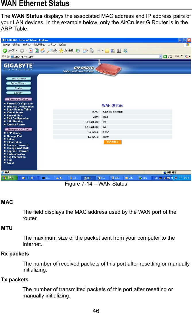 46 WAN Ethernet Status The WAN Status displays the associated MAC address and IP address pairs of your LAN devices. In the example below, only the AirCruiser G Router is in the ARP Table.   Figure 7-14 – WAN Status   MAC        The field displays the MAC address used by the WAN port of the router. MTU      The maximum size of the packet sent from your computer to the Internet. Rx packets    The number of received packets of this port after resetting or manually initializing. Tx packets   The number of transmitted packets of this port after resetting or manually initializing. 