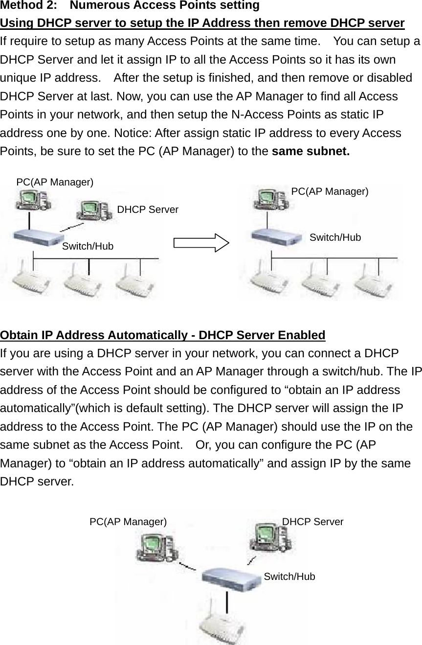 Method 2:    Numerous Access Points setting Using DHCP server to setup the IP Address then remove DHCP server If require to setup as many Access Points at the same time.    You can setup a DHCP Server and let it assign IP to all the Access Points so it has its own unique IP address.    After the setup is finished, and then remove or disabled DHCP Server at last. Now, you can use the AP Manager to find all Access Points in your network, and then setup the N-Access Points as static IP address one by one. Notice: After assign static IP address to every Access Points, be sure to set the PC (AP Manager) to the same subnet.                 Obtain IP Address Automatically - DHCP Server Enabled If you are using a DHCP server in your network, you can connect a DHCP server with the Access Point and an AP Manager through a switch/hub. The IP address of the Access Point should be configured to “obtain an IP address automatically”(which is default setting). The DHCP server will assign the IP address to the Access Point. The PC (AP Manager) should use the IP on the same subnet as the Access Point.    Or, you can configure the PC (AP Manager) to “obtain an IP address automatically” and assign IP by the same DHCP server.   PC(AP Manager) DHCP Server Switch/Hub PC(AP Manager) Switch/Hub PC(AP Manager)  DHCP Server Switch/Hub 