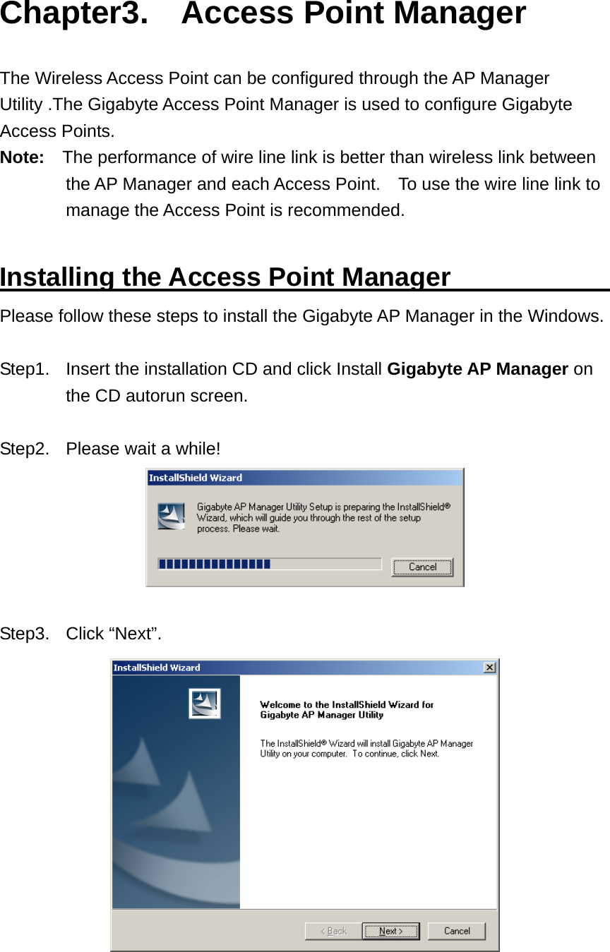 Chapter3.  Access Point Manager  The Wireless Access Point can be configured through the AP Manager Utility .The Gigabyte Access Point Manager is used to configure Gigabyte Access Points. Note:    The performance of wire line link is better than wireless link between the AP Manager and each Access Point.    To use the wire line link to manage the Access Point is recommended.  Installing the Access Point Manager             Please follow these steps to install the Gigabyte AP Manager in the Windows.  Step1.  Insert the installation CD and click Install Gigabyte AP Manager on the CD autorun screen.  Step2.  Please wait a while!   Step3. Click “Next”.  