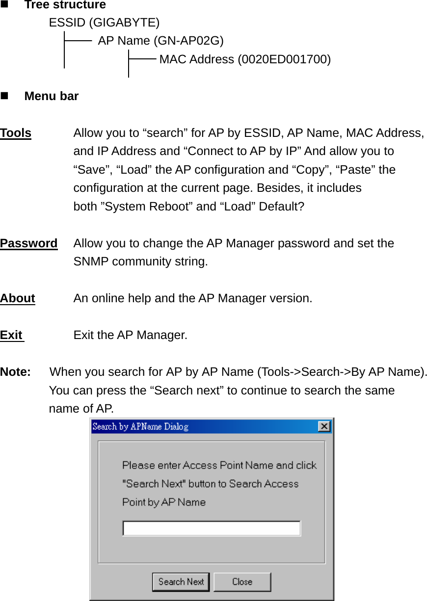  Tree structure   ESSID (GIGABYTE)      AP Name (GN-AP02G)                           MAC Address (0020ED001700)   Menu bar  Tools  Allow you to “search” for AP by ESSID, AP Name, MAC Address, and IP Address and “Connect to AP by IP” And allow you to         “Save”, “Load” the AP configuration and “Copy”, “Paste” the configuration at the current page. Besides, it includes both ”System Reboot” and “Load” Default?  Password  Allow you to change the AP Manager password and set the SNMP community string.  About    An online help and the AP Manager version.  Exit   Exit the AP Manager.   Note:      When you search for AP by AP Name (Tools-&gt;Search-&gt;By AP Name). You can press the “Search next” to continue to search the same name of AP.  