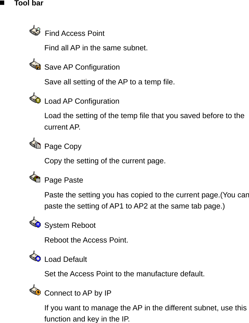  Tool bar     Find Access Point     Find all AP in the same subnet.   Save AP Configuration     Save all setting of the AP to a temp file.   Load AP Configuration   Load the setting of the temp file that you saved before to the current AP.   Page Copy     Copy the setting of the current page.   Page Paste   Paste the setting you has copied to the current page.(You can paste the setting of AP1 to AP2 at the same tab page.)   System Reboot     Reboot the Access Point.   Load Default     Set the Access Point to the manufacture default.    Connect to AP by IP   If you want to manage the AP in the different subnet, use this function and key in the IP. 