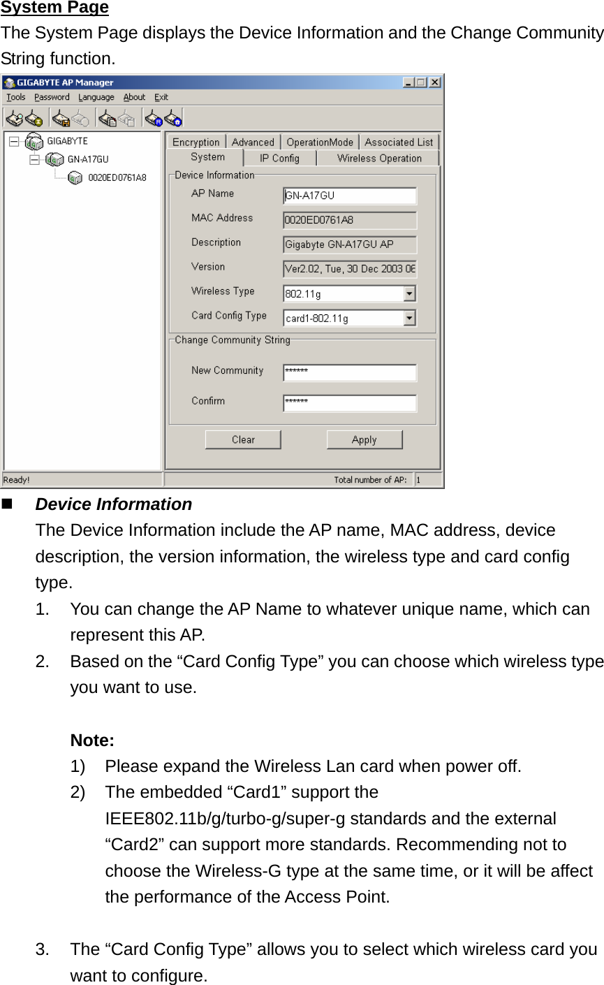 System Page The System Page displays the Device Information and the Change Community String function.   Device Information   The Device Information include the AP name, MAC address, device description, the version information, the wireless type and card config type.  1.  You can change the AP Name to whatever unique name, which can   represent this AP. 2.  Based on the “Card Config Type” you can choose which wireless type   you want to use.    Note:      1)  Please expand the Wireless Lan card when power off. 2)  The embedded “Card1” support the IEEE802.11b/g/turbo-g/super-g standards and the external “Card2” can support more standards. Recommending not to choose the Wireless-G type at the same time, or it will be affect the performance of the Access Point.        3.  The “Card Config Type” allows you to select which wireless card you   want to configure. 