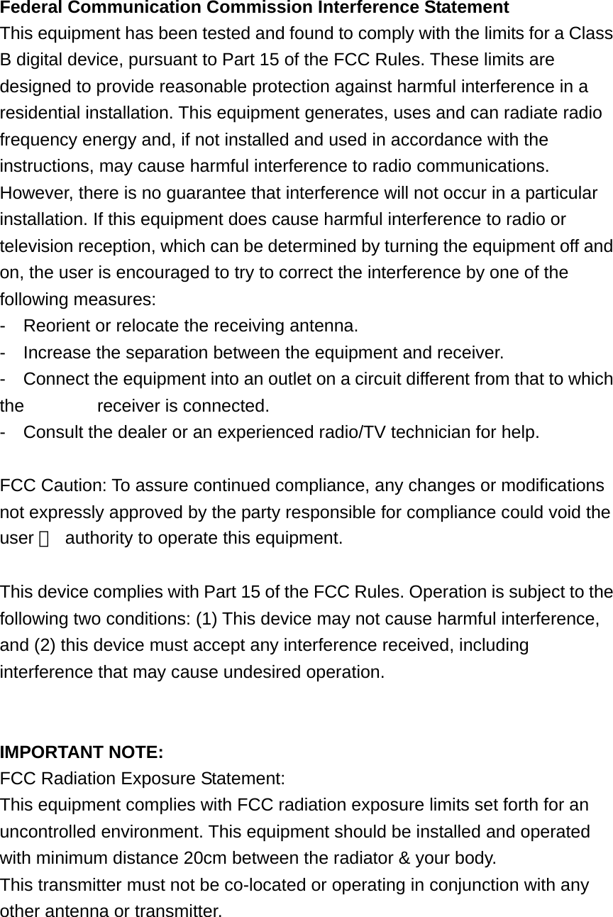 Federal Communication Commission Interference Statement This equipment has been tested and found to comply with the limits for a Class B digital device, pursuant to Part 15 of the FCC Rules. These limits are designed to provide reasonable protection against harmful interference in a residential installation. This equipment generates, uses and can radiate radio frequency energy and, if not installed and used in accordance with the instructions, may cause harmful interference to radio communications. However, there is no guarantee that interference will not occur in a particular installation. If this equipment does cause harmful interference to radio or television reception, which can be determined by turning the equipment off and on, the user is encouraged to try to correct the interference by one of the following measures: -    Reorient or relocate the receiving antenna. -    Increase the separation between the equipment and receiver. -    Connect the equipment into an outlet on a circuit different from that to which the       receiver is connected. -    Consult the dealer or an experienced radio/TV technician for help.  FCC Caution: To assure continued compliance, any changes or modifications not expressly approved by the party responsible for compliance could void the user 　  authority to operate this equipment.  This device complies with Part 15 of the FCC Rules. Operation is subject to the following two conditions: (1) This device may not cause harmful interference, and (2) this device must accept any interference received, including interference that may cause undesired operation.   IMPORTANT NOTE: FCC Radiation Exposure Statement: This equipment complies with FCC radiation exposure limits set forth for an uncontrolled environment. This equipment should be installed and operated with minimum distance 20cm between the radiator &amp; your body. This transmitter must not be co-located or operating in conjunction with any other antenna or transmitter. 