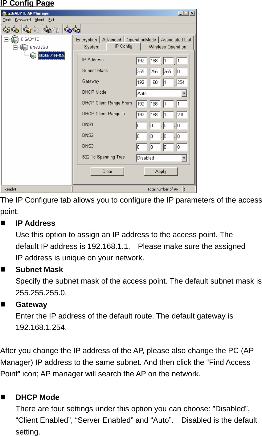 IP Config Page  The IP Configure tab allows you to configure the IP parameters of the access point.  IP Address     Use this option to assign an IP address to the access point. The   default IP address is 192.168.1.1.    Please make sure the assigned   IP address is unique on your network.  Subnet Mask     Specify the subnet mask of the access point. The default subnet mask is  255.255.255.0.  Gateway     Enter the IP address of the default route. The default gateway is       192.168.1.254.  After you change the IP address of the AP, please also change the PC (AP Manager) IP address to the same subnet. And then click the “Find Access Point” icon; AP manager will search the AP on the network.   DHCP Mode There are four settings under this option you can choose: ”Disabled”, “Client Enabled”, “Server Enabled” and “Auto”.    Disabled is the default setting.  