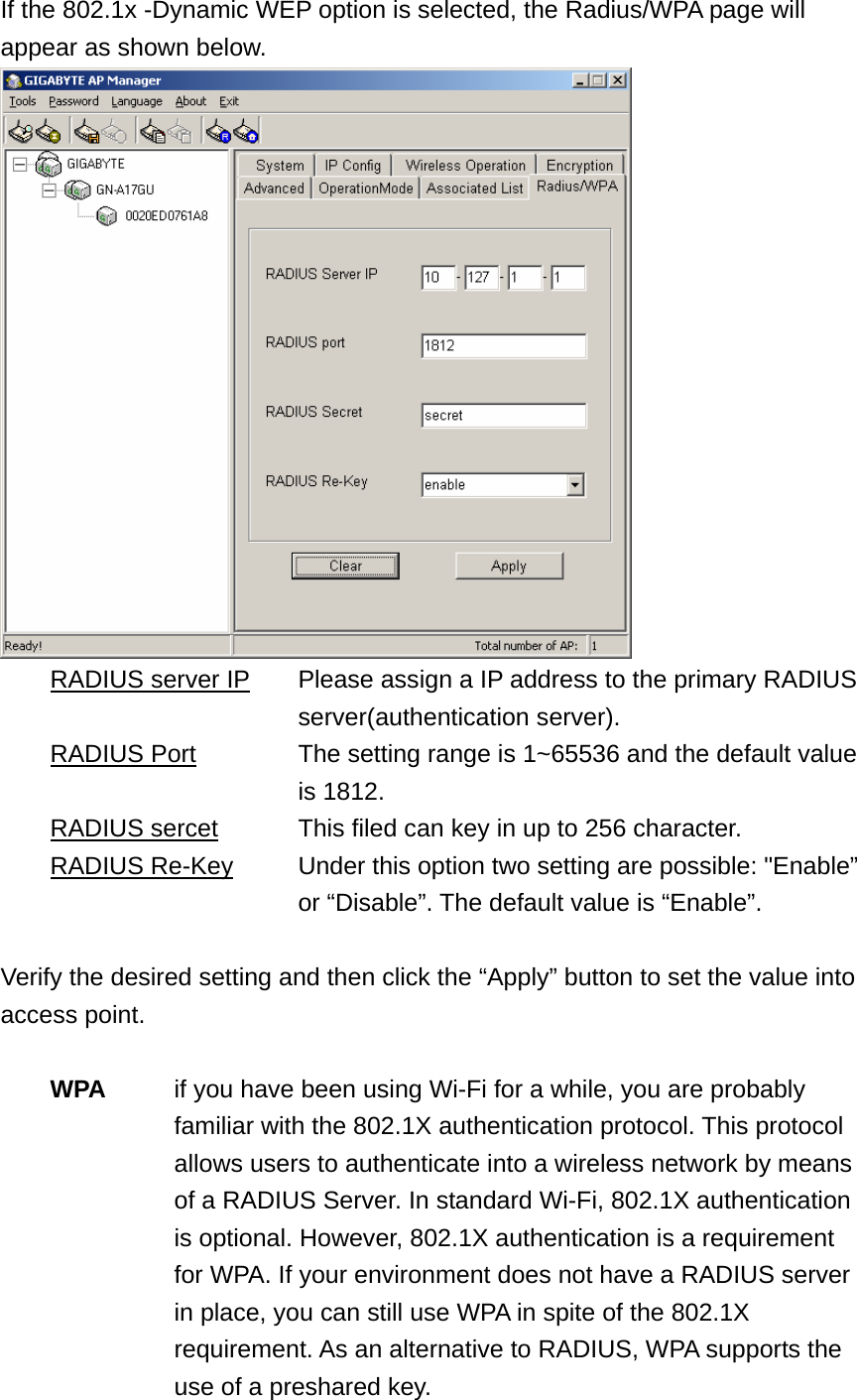 If the 802.1x -Dynamic WEP option is selected, the Radius/WPA page will appear as shown below.    RADIUS server IP      Please assign a IP address to the primary RADIUS   server(authentication server).  RADIUS Port        The setting range is 1~65536 and the default value   is 1812.  RADIUS sercet    This filed can key in up to 256 character.  RADIUS Re-Key      Under this option two setting are possible: &quot;Enable”   or “Disable”. The default value is “Enable”.  Verify the desired setting and then click the “Apply” button to set the value into access point.   WPA  if you have been using Wi-Fi for a while, you are probably familiar with the 802.1X authentication protocol. This protocol allows users to authenticate into a wireless network by means of a RADIUS Server. In standard Wi-Fi, 802.1X authentication is optional. However, 802.1X authentication is a requirement for WPA. If your environment does not have a RADIUS server in place, you can still use WPA in spite of the 802.1X requirement. As an alternative to RADIUS, WPA supports the use of a preshared key. 