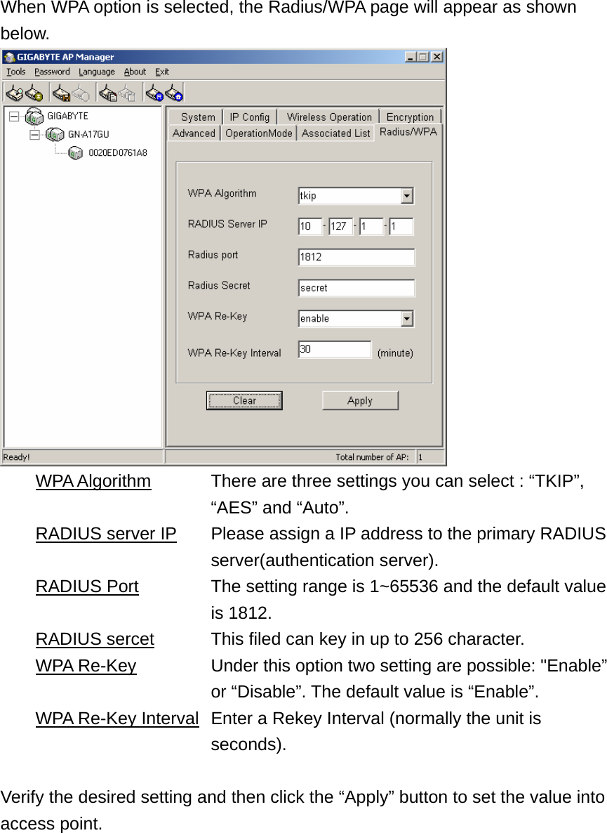 When WPA option is selected, the Radius/WPA page will appear as shown below.   WPA Algorithm      There are three settings you can select : “TKIP”,   “AES” and “Auto”.   RADIUS server IP      Please assign a IP address to the primary RADIUS   server(authentication server).  RADIUS Port        The setting range is 1~65536 and the default value   is 1812.  RADIUS sercet    This filed can key in up to 256 character.  WPA Re-Key              Under this option two setting are possible: &quot;Enable”   or “Disable”. The default value is “Enable”.   WPA Re-Key Interval   Enter a Rekey Interval (normally the unit is   seconds).  Verify the desired setting and then click the “Apply” button to set the value into access point.  